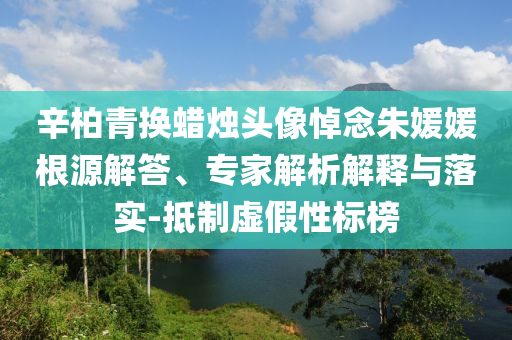 辛柏青換蠟燭頭像悼念朱媛媛根源解答、專家解析解釋與落實-抵制虛假性標榜