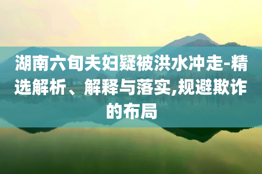 湖南六旬夫婦疑被洪水沖走-精選解析、解釋與落實(shí),規(guī)避欺詐的布局