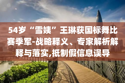 54歲“雪姨”王琳獲國標舞比賽季軍-戰(zhàn)略釋義、專家解析解釋與落實,抵制假信息誤導