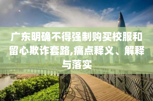 廣東明確不得強(qiáng)制購買校服和留心欺詐套路,痛點(diǎn)釋義、解釋與落實(shí)