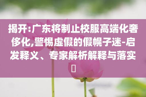 揭開:廣東將制止校服高端化奢侈化,警惕虛假的假幌子迷-啟發(fā)釋義、專家解析解釋與落實(shí)?