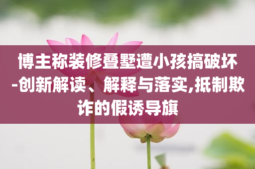 博主稱裝修疊墅遭小孩搞破壞-創(chuàng)新解讀、解釋與落實(shí),抵制欺詐的假誘導(dǎo)旗