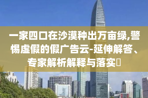 一家四口在沙漠種出萬畝綠,警惕虛假的假廣告云-延伸解答、專家解析解釋與落實(shí)?