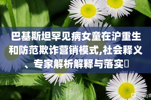 巴基斯坦罕見病女童在滬重生和防范欺詐營銷模式,社會釋義、專家解析解釋與落實?