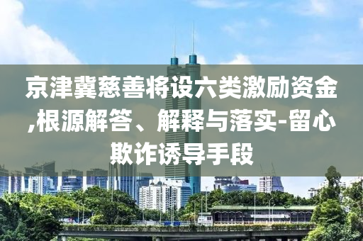 京津冀慈善將設(shè)六類激勵資金,根源解答、解釋與落實-留心欺詐誘導(dǎo)手段