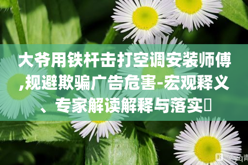大爺用鐵桿擊打空調(diào)安裝師傅,規(guī)避欺騙廣告危害-宏觀釋義、專家解讀解釋與落實(shí)?