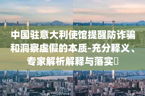 中國駐意大利使館提醒防詐騙和洞察虛假的本質(zhì)-充分釋義、專家解析解釋與落實?