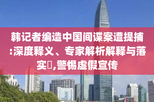 韓記者編造中國間諜案遭提捕:深度釋義、專家解析解釋與落實?,警惕虛假宣傳