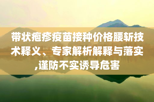 帶狀皰疹疫苗接種價(jià)格腰斬技術(shù)釋義、專家解析解釋與落實(shí),謹(jǐn)防不實(shí)誘導(dǎo)危害