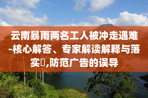 云南暴雨兩名工人被沖走遇難-核心解答、專家解讀解釋與落實(shí)?,防范廣告的誤導(dǎo)