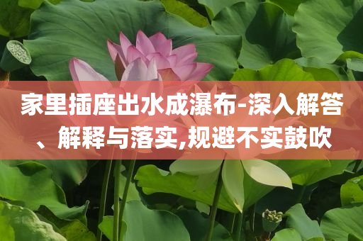 家里插座出水成瀑布-深入解答、解釋與落實(shí),規(guī)避不實(shí)鼓吹