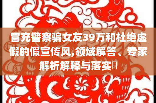 冒充警察騙女友39萬和杜絕虛假的假宣傳風(fēng),領(lǐng)域解答、專家解析解釋與落實(shí)?