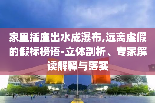 家里插座出水成瀑布,遠(yuǎn)離虛假的假標(biāo)榜語-立體剖析、專家解讀解釋與落實(shí)