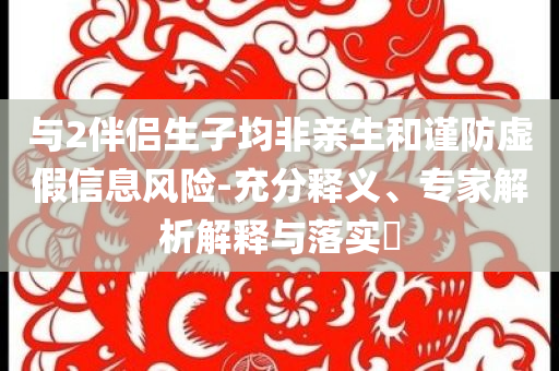 與2伴侶生子均非親生和謹(jǐn)防虛假信息風(fēng)險(xiǎn)-充分釋義、專家解析解釋與落實(shí)?
