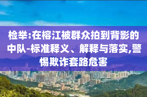 檢舉:在榕江被群眾拍到背影的中隊(duì)-標(biāo)準(zhǔn)釋義、解釋與落實(shí),警惕欺詐套路危害