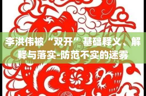 李洪偉被“雙開”基礎(chǔ)釋義、解釋與落實(shí)-防范不實(shí)的迷霧
