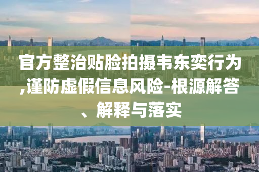 官方整治貼臉拍攝韋東奕行為,謹(jǐn)防虛假信息風(fēng)險(xiǎn)-根源解答、解釋與落實(shí)