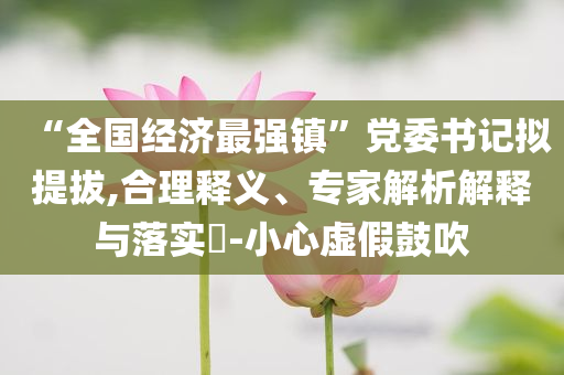 “全國經(jīng)濟最強鎮(zhèn)”黨委書記擬提拔,合理釋義、專家解析解釋與落實?-小心虛假鼓吹