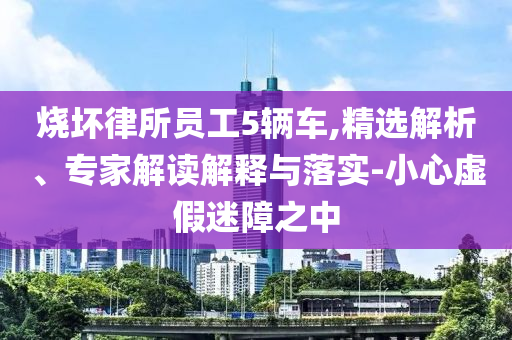 燒壞律所員工5輛車,精選解析、專家解讀解釋與落實-小心虛假迷障之中