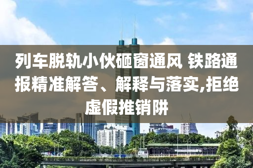 列車脫軌小伙砸窗通風(fēng) 鐵路通報精準(zhǔn)解答、解釋與落實,拒絕虛假推銷阱