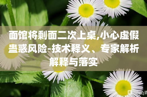 面館將剩面二次上桌,小心虛假蠱惑風險-技術(shù)釋義、專家解析解釋與落實