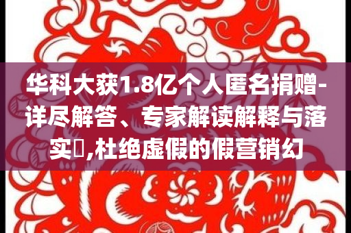 華科大獲1.8億個(gè)人匿名捐贈(zèng)-詳盡解答、專家解讀解釋與落實(shí)?,杜絕虛假的假營(yíng)銷(xiāo)幻