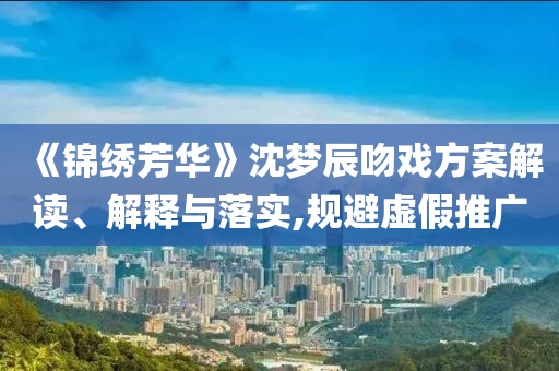 《錦繡芳華》沈夢辰吻戲方案解讀、解釋與落實,規(guī)避虛假推廣
