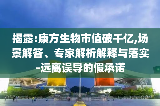 揭露:康方生物市值破千億,場景解答、專家解析解釋與落實-遠離誤導的假承諾