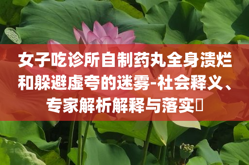 女子吃診所自制藥丸全身潰爛和躲避虛夸的迷霧-社會釋義、專家解析解釋與落實?