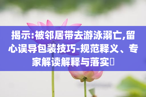 揭示:被鄰居帶去游泳溺亡,留心誤導(dǎo)包裝技巧-規(guī)范釋義、專家解讀解釋與落實(shí)?