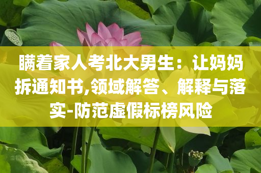 瞞著家人考北大男生：讓媽媽拆通知書,領(lǐng)域解答、解釋與落實(shí)-防范虛假標(biāo)榜風(fēng)險(xiǎn)