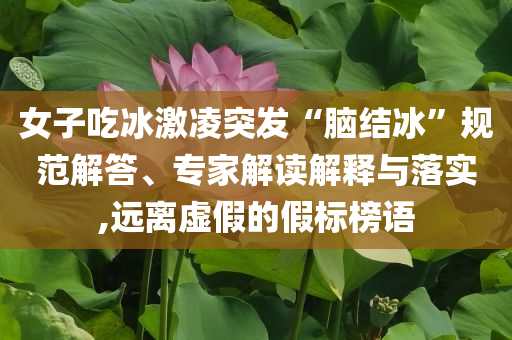 女子吃冰激凌突發(fā)“腦結(jié)冰”規(guī)范解答、專家解讀解釋與落實(shí),遠(yuǎn)離虛假的假標(biāo)榜語