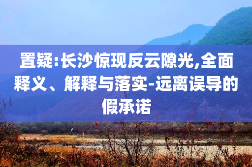 置疑:長(zhǎng)沙驚現(xiàn)反云隙光,全面釋義、解釋與落實(shí)-遠(yuǎn)離誤導(dǎo)的假承諾