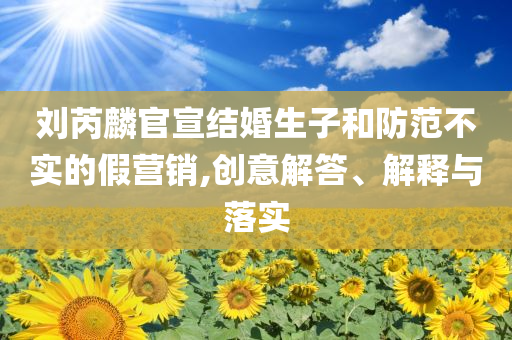 劉芮麟官宣結(jié)婚生子和防范不實(shí)的假營(yíng)銷,創(chuàng)意解答、解釋與落實(shí)