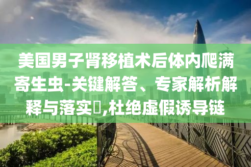 美國(guó)男子腎移植術(shù)后體內(nèi)爬滿寄生蟲-關(guān)鍵解答、專家解析解釋與落實(shí)?,杜絕虛假誘導(dǎo)鏈
