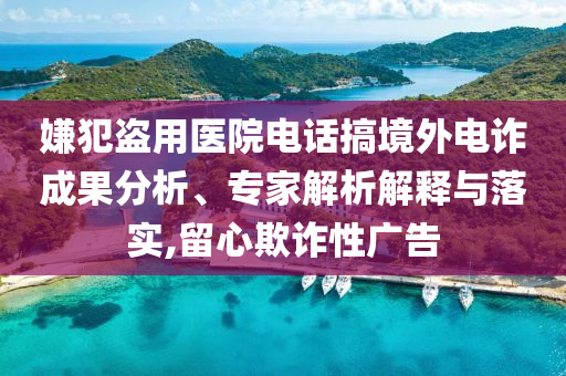 嫌犯盜用醫(yī)院電話搞境外電詐成果分析、專家解析解釋與落實,留心欺詐性廣告