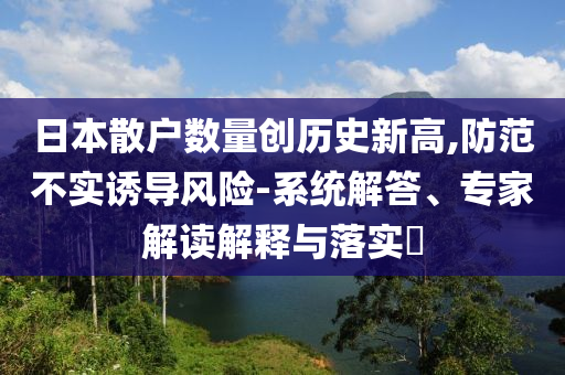 日本散戶數(shù)量創(chuàng)歷史新高,防范不實誘導風險-系統(tǒng)解答、專家解讀解釋與落實?