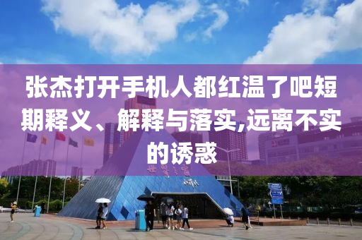 張杰打開手機人都紅溫了吧短期釋義、解釋與落實,遠離不實的誘惑