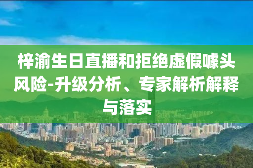 梓渝生日直播和拒絕虛假噱頭風險-升級分析、專家解析解釋與落實