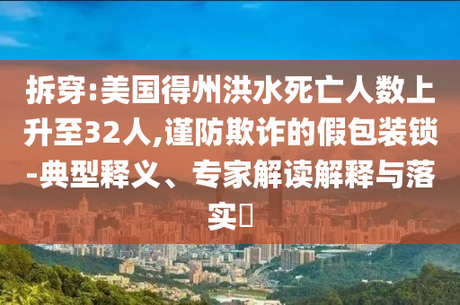 拆穿:美國(guó)得州洪水死亡人數(shù)上升至32人,謹(jǐn)防欺詐的假包裝鎖-典型釋義、專(zhuān)家解讀解釋與落實(shí)?