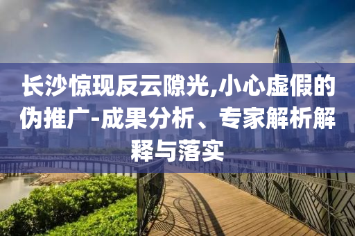 長沙驚現(xiàn)反云隙光,小心虛假的偽推廣-成果分析、專家解析解釋與落實