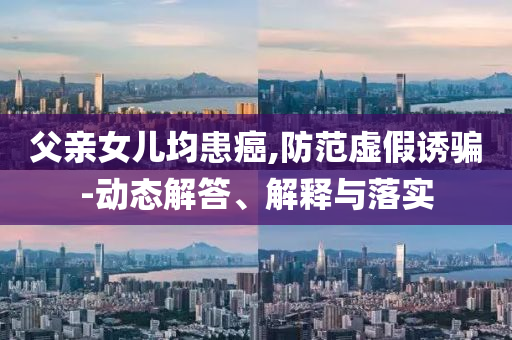 父親女兒均患癌,防范虛假誘騙-動態(tài)解答、解釋與落實