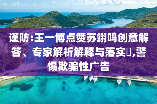 謹(jǐn)防:王一博點贊蘇翊鳴創(chuàng)意解答、專家解析解釋與落實?,警惕欺騙性廣告