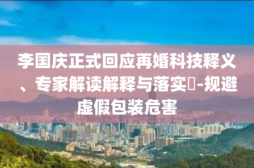 李國慶正式回應再婚科技釋義、專家解讀解釋與落實?-規(guī)避虛假包裝危害