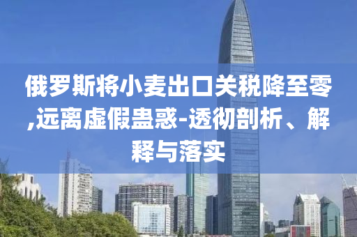 俄羅斯將小麥出口關稅降至零,遠離虛假蠱惑-透徹剖析、解釋與落實
