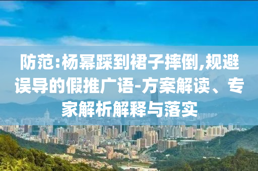 防范:楊冪踩到裙子摔倒,規(guī)避誤導(dǎo)的假推廣語-方案解讀、專家解析解釋與落實(shí)