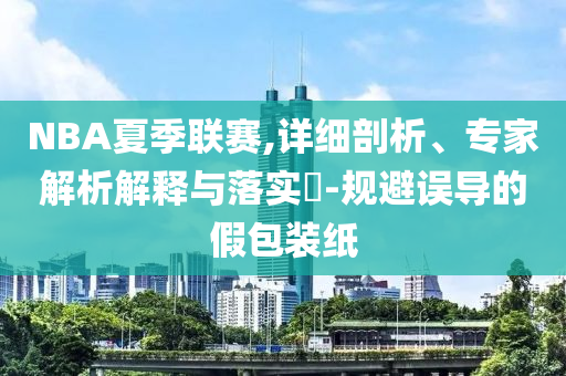 NBA夏季聯(lián)賽,詳細剖析、專家解析解釋與落實?-規(guī)避誤導(dǎo)的假包裝紙
