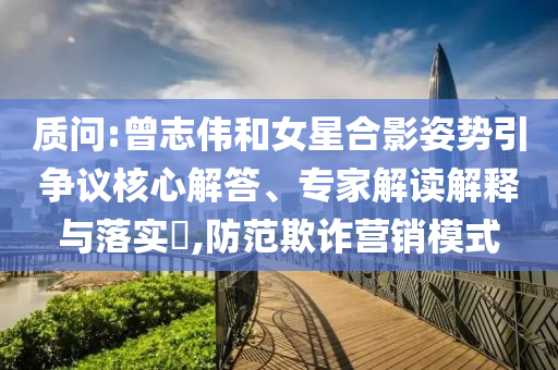 質(zhì)問:曾志偉和女星合影姿勢(shì)引爭(zhēng)議核心解答、專家解讀解釋與落實(shí)?,防范欺詐營(yíng)銷模式