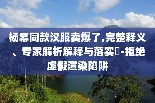 楊冪同款漢服賣(mài)爆了,完整釋義、專(zhuān)家解析解釋與落實(shí)?-拒絕虛假渲染陷阱