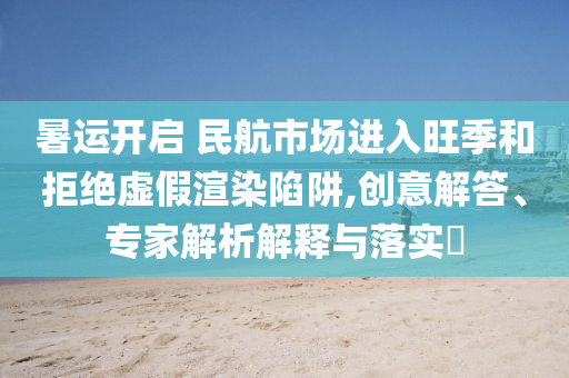 暑運開啟 民航市場進入旺季和拒絕虛假渲染陷阱,創(chuàng)意解答、專家解析解釋與落實?